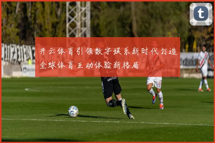 开云体育引领数字娱乐新时代打造全球体育互动体验新格局